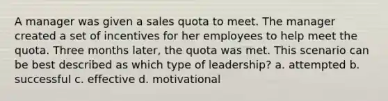 A manager was given a sales quota to meet. The manager created a set of incentives for her employees to help meet the quota. Three months later, the quota was met. This scenario can be best described as which type of leadership? a. attempted b. successful c. effective d. motivational