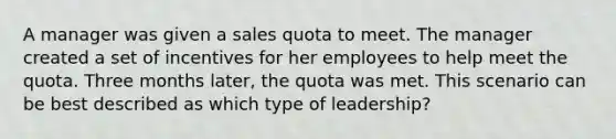 A manager was given a sales quota to meet. The manager created a set of incentives for her employees to help meet the quota. Three months later, the quota was met. This scenario can be best described as which type of leadership?