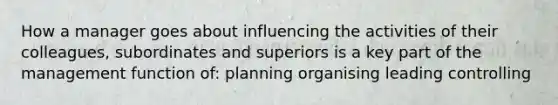 How a manager goes about influencing the activities of their colleagues, subordinates and superiors is a key part of the management function of: planning organising leading controlling