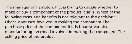 The manager of Hampton, Inc. is trying to decide whether to make or buy a component of the product it sells. Which of the following costs and benefits is not relevant to the decision? Direct labor cost involved in making the component The purchase price of the component if it is bought Variable manufacturing overhead involved in making the component The selling price of the product