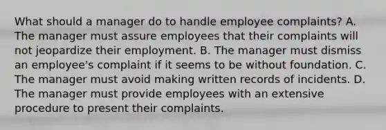 What should a manager do to handle employee complaints? A. The manager must assure employees that their complaints will not jeopardize their employment. B. The manager must dismiss an employee's complaint if it seems to be without foundation. C. The manager must avoid making written records of incidents. D. The manager must provide employees with an extensive procedure to present their complaints.