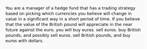 You are a manager of a hedge fund that has a trading strategy based on picking which currencies you believe will change in value in a significant way in a short period of time. If you believe that the value of the British pound will appreciate in the near future against the euro, you will buy euros. sell euros. buy British pounds, and possibly sell euros. sell British pounds, and buy euros with dollars.