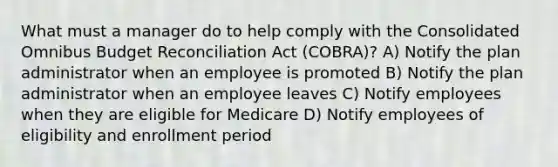 What must a manager do to help comply with the Consolidated Omnibus Budget Reconciliation Act (COBRA)? A) Notify the plan administrator when an employee is promoted B) Notify the plan administrator when an employee leaves C) Notify employees when they are eligible for Medicare D) Notify employees of eligibility and enrollment period