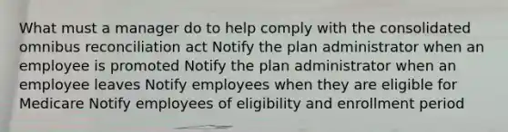 What must a manager do to help comply with the consolidated omnibus reconciliation act Notify the plan administrator when an employee is promoted Notify the plan administrator when an employee leaves Notify employees when they are eligible for Medicare Notify employees of eligibility and enrollment period