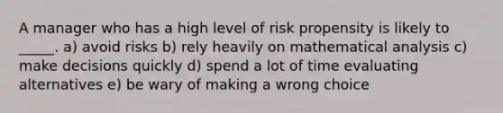 A manager who has a high level of risk propensity is likely to _____. a) avoid risks b) rely heavily on mathematical analysis c) make decisions quickly d) spend a lot of time evaluating alternatives e) be wary of making a wrong choice