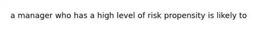 a manager who has a high level of risk propensity is likely to