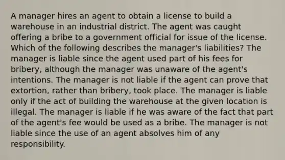 A manager hires an agent to obtain a license to build a warehouse in an industrial district. The agent was caught offering a bribe to a government official for issue of the license. Which of the following describes the manager's liabilities? The manager is liable since the agent used part of his fees for bribery, although the manager was unaware of the agent's intentions. The manager is not liable if the agent can prove that extortion, rather than bribery, took place. The manager is liable only if the act of building the warehouse at the given location is illegal. The manager is liable if he was aware of the fact that part of the agent's fee would be used as a bribe. The manager is not liable since the use of an agent absolves him of any responsibility.