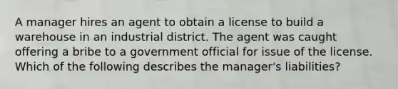 A manager hires an agent to obtain a license to build a warehouse in an industrial district. The agent was caught offering a bribe to a government official for issue of the license. Which of the following describes the manager's liabilities?