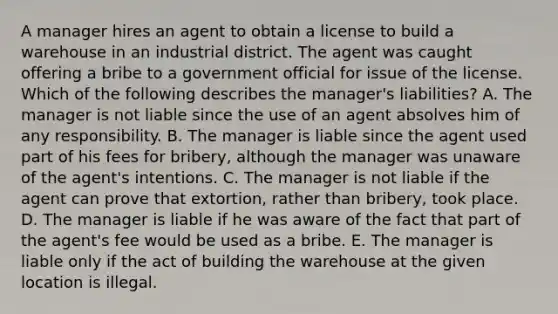 A manager hires an agent to obtain a license to build a warehouse in an industrial district. The agent was caught offering a bribe to a government official for issue of the license. Which of the following describes the manager's liabilities? A. The manager is not liable since the use of an agent absolves him of any responsibility. B. The manager is liable since the agent used part of his fees for bribery, although the manager was unaware of the agent's intentions. C. The manager is not liable if the agent can prove that extortion, rather than bribery, took place. D. The manager is liable if he was aware of the fact that part of the agent's fee would be used as a bribe. E. The manager is liable only if the act of building the warehouse at the given location is illegal.