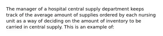 The manager of a hospital central supply department keeps track of the average amount of supplies ordered by each nursing unit as a way of deciding on the amount of inventory to be carried in central supply. This is an example of: