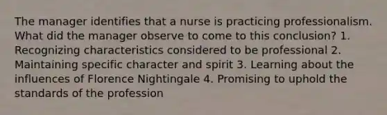 The manager identifies that a nurse is practicing professionalism. What did the manager observe to come to this conclusion? 1. Recognizing characteristics considered to be professional 2. Maintaining specific character and spirit 3. Learning about the influences of Florence Nightingale 4. Promising to uphold the standards of the profession