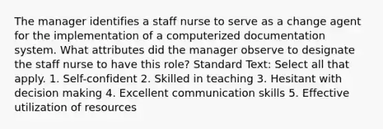 The manager identifies a staff nurse to serve as a change agent for the implementation of a computerized documentation system. What attributes did the manager observe to designate the staff nurse to have this role? Standard Text: Select all that apply. 1. Self-confident 2. Skilled in teaching 3. Hesitant with decision making 4. Excellent communication skills 5. Effective utilization of resources