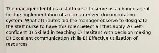 The manager identifies a staff nurse to serve as a change agent for the implementation of a computerized documentation system. What attributes did the manager observe to designate the staff nurse to have this role? Select all that apply. A) Self-confident B) Skilled in teaching C) Hesitant with decision making D) Excellent communication skills E) Effective utilization of resources