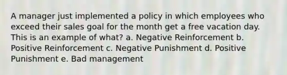 A manager just implemented a policy in which employees who exceed their sales goal for the month get a free vacation day. This is an example of what? a. Negative Reinforcement b. Positive Reinforcement c. Negative Punishment d. Positive Punishment e. Bad management