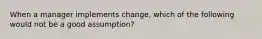 When a manager implements change, which of the following would not be a good assumption?