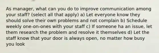 As manager, what can you do to improve communication among your staff? (select all that apply) a) Let everyone know they should solve their own problems and not complain b) Schedule weekly one-on-ones with your staff c) If someone ha an issue, let them research the problem and resolve it themselves d) Let the staff know that your door is always open, no matter how busy you look