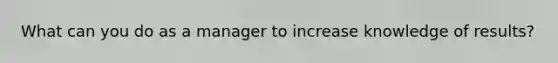 What can you do as a manager to increase knowledge of results?