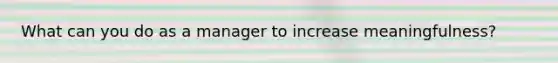 What can you do as a manager to increase meaningfulness?