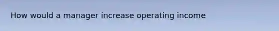 How would a manager increase operating income