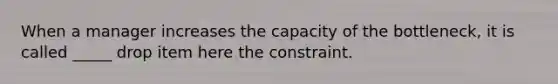 When a manager increases the capacity of the bottleneck, it is called _____ drop item here the constraint.