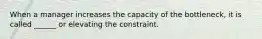 When a manager increases the capacity of the bottleneck, it is called ______ or elevating the constraint.