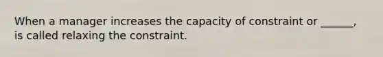 When a manager increases the capacity of constraint or ______, is called relaxing the constraint.