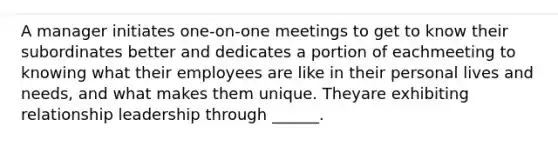 A manager initiates one-on-one meetings to get to know their subordinates better and dedicates a portion of eachmeeting to knowing what their employees are like in their personal lives and needs, and what makes them unique. Theyare exhibiting relationship leadership through ______.