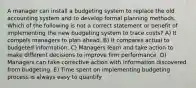 A manager can install a budgeting system to replace the old accounting system and to develop formal planning methods. Which of the following is not a correct statement or benefit of implementing the new budgeting system to trace costs? A) It compels managers to plan ahead. B) It compares actual to budgeted information. C) Managers learn and take action to make different decisions to improve firm performance. D) Managers can take corrective action with information discovered from budgeting. E) Time spent on implementing budgeting process is always easy to quantify