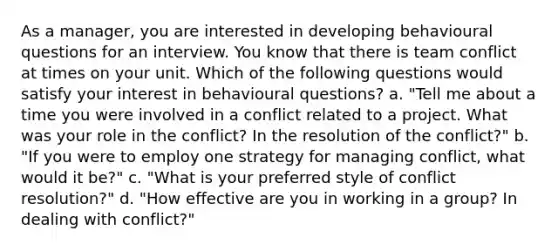 As a manager, you are interested in developing behavioural questions for an interview. You know that there is team conflict at times on your unit. Which of the following questions would satisfy your interest in behavioural questions? a. "Tell me about a time you were involved in a conflict related to a project. What was your role in the conflict? In the resolution of the conflict?" b. "If you were to employ one strategy for managing conflict, what would it be?" c. "What is your preferred style of conflict resolution?" d. "How effective are you in working in a group? In dealing with conflict?"