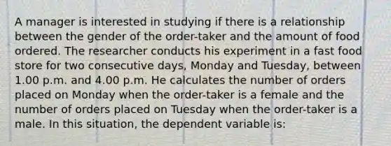 A manager is interested in studying if there is a relationship between the gender of the order-taker and the amount of food ordered. The researcher conducts his experiment in a fast food store for two consecutive days, Monday and Tuesday, between 1.00 p.m. and 4.00 p.m. He calculates the number of orders placed on Monday when the order-taker is a female and the number of orders placed on Tuesday when the order-taker is a male. In this situation, the dependent variable is: