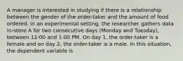 A manager is interested in studying if there is a relationship between the gender of the order-taker and the amount of food ordered. In an experimental setting, the researcher gathers data in-store A for two consecutive days (Monday and Tuesday), between 12:00 and 1:00 PM. On day 1, the order-taker is a female and on day 2, the order-taker is a male. In this situation, the dependent variable is