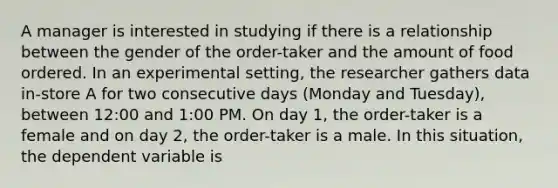 A manager is interested in studying if there is a relationship between the gender of the order-taker and the amount of food ordered. In an experimental setting, the researcher gathers data in-store A for two consecutive days (Monday and Tuesday), between 12:00 and 1:00 PM. On day 1, the order-taker is a female and on day 2, the order-taker is a male. In this situation, the dependent variable is