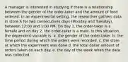 A manager is interested in studying if there is a relationship between the gender of the order-taker and the amount of food ordered. In an experimental setting, the researcher gathers data in store A for two consecutives days (Monday and Tuesday), between 12:00 and 1:00 PM. On day 1, the order-taker is a female and on day 2, the order-taker is a male. In this situation, the dependent variable is: a. the gender of the order-taker. b. the time period during which the orders were recorded. c. the store at which the experiment was done d. the total dollar amount of orders taken on each day. e. the day of the week when the data was collected.