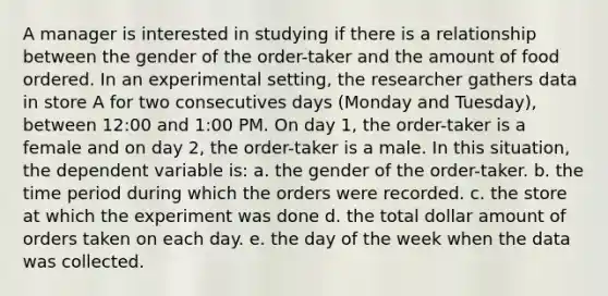 A manager is interested in studying if there is a relationship between the gender of the order-taker and the amount of food ordered. In an experimental setting, the researcher gathers data in store A for two consecutives days (Monday and Tuesday), between 12:00 and 1:00 PM. On day 1, the order-taker is a female and on day 2, the order-taker is a male. In this situation, the dependent variable is: a. the gender of the order-taker. b. the time period during which the orders were recorded. c. the store at which the experiment was done d. the total dollar amount of orders taken on each day. e. the day of the week when the data was collected.