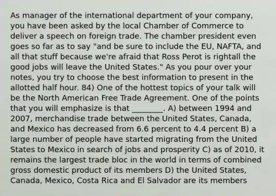 As manager of the international department of your company, you have been asked by the local Chamber of Commerce to deliver a speech on foreign trade. The chamber president even goes so far as to say "and be sure to include the EU, NAFTA, and all that stuff because we're afraid that Ross Perot is rightall the good jobs will leave the United States." As you pour over your notes, you try to choose the best information to present in the allotted half hour. 84) One of the hottest topics of your talk will be the North American Free Trade Agreement. One of the points that you will emphasize is that ________. A) between 1994 and 2007, merchandise trade between the United States, Canada, and Mexico has decreased from 6.6 percent to 4.4 percent B) a large number of people have started migrating from the United States to Mexico in search of jobs and prosperity C) as of 2010, it remains the largest trade bloc in the world in terms of combined gross domestic product of its members D) the United States, Canada, Mexico, Costa Rica and El Salvador are its members