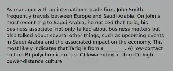 As manager with an international trade firm, John Smith frequently travels between Europe and Saudi Arabia. On John's most recent trip to Saudi Arabia, he noticed that Tariq, his business associate, not only talked about business matters but also talked about several other things, such as upcoming events in Saudi Arabia and the associated impact on the economy. This most likely indicates that Tariq is from a ________. A) low-contact culture B) polychronic culture C) low-context culture D) high power-distance culture