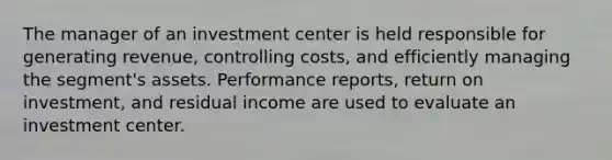 The manager of an investment center is held responsible for generating revenue, controlling costs, and efficiently managing the segment's assets. Performance reports, return on investment, and residual income are used to evaluate an investment center.