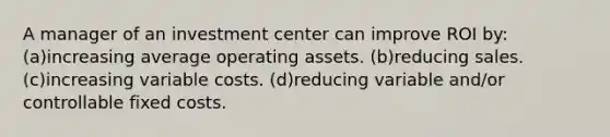 A manager of an investment center can improve ROI by: (a)increasing average operating assets. (b)reducing sales. (c)increasing variable costs. (d)reducing variable and/or controllable fixed costs.