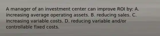 A manager of an investment center can improve ROI by: A. increasing average operating assets. B. reducing sales. C. increasing variable costs. D. reducing variable and/or controllable fixed costs.