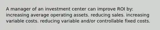 A manager of an investment center can improve ROI by: increasing average operating assets. reducing sales. increasing variable costs. reducing variable and/or controllable fixed costs.