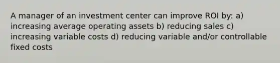 A manager of an investment center can improve ROI by: a) increasing average operating assets b) reducing sales c) increasing variable costs d) reducing variable and/or controllable fixed costs