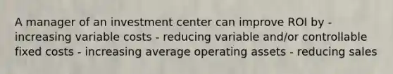 A manager of an investment center can improve ROI by - increasing variable costs - reducing variable and/or controllable fixed costs - increasing average operating assets - reducing sales