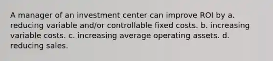 A manager of an investment center can improve ROI by a. reducing variable and/or controllable fixed costs. b. increasing variable costs. c. increasing average operating assets. d. reducing sales.