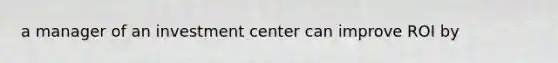 a manager of an investment center can improve ROI by