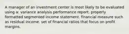 A manager of an investment center is most likely to be evaluated using a: variance analysis performance report. properly formatted segmented income statement. financial measure such as residual income. set of financial ratios that focus on profit margins.