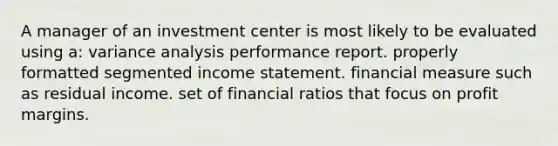 A manager of an investment center is most likely to be evaluated using a: variance analysis performance report. properly formatted segmented income statement. financial measure such as residual income. set of financial ratios that focus on profit margins.