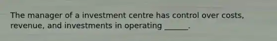 The manager of a investment centre has control over costs, revenue, and investments in operating ______.