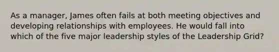 As a manager, James often fails at both meeting objectives and developing relationships with employees. He would fall into which of the five major leadership styles of the Leadership Grid?