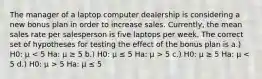 The manager of a laptop computer dealership is considering a new bonus plan in order to increase sales. Currently, the mean sales rate per salesperson is five laptops per week. The correct set of hypotheses for testing the effect of the bonus plan is a.) H0: μ 5 c.) H0: μ ≥ 5 Ha: μ 5 Ha: μ ≤ 5