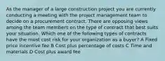 As the manager of a large construction project you are currently conducting a meeting with the project management team to decide on a procurement contract. There are opposing views among the team members on the type of contract that best suits your situation. Which one of the following types of contracts have the most cost risk for your organization as a buyer? A Fixed price incentive fee B Cost plus percentage of costs C Time and materials D Cost plus award fee